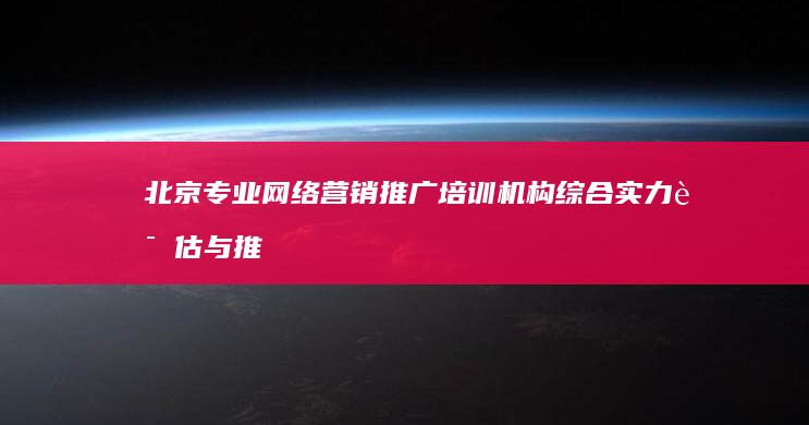 北京专业网络营销推广培训机构综合实力评估与推荐